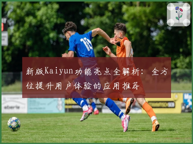 新版Kaiyun功能亮点全解析：全方位提升用户体验的应用推荐