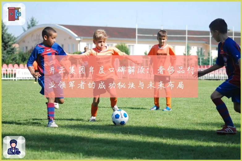 开云集团年度口碑解读：奢侈品行业领军者的成功秘诀与未来布局