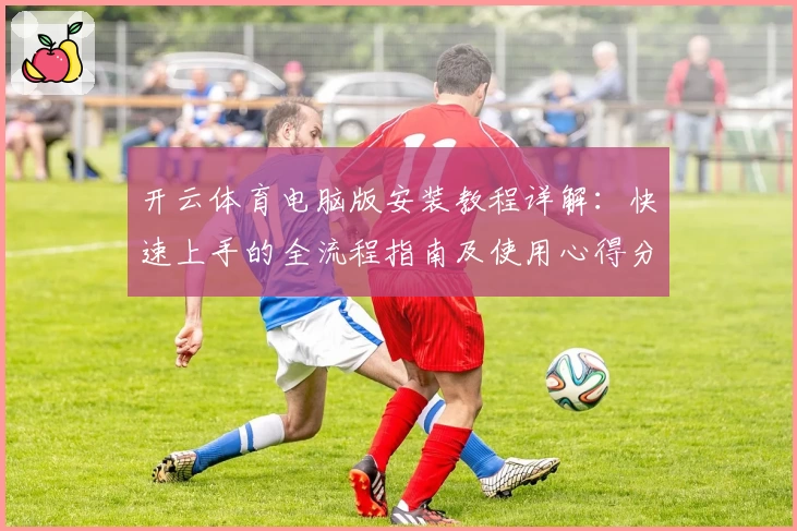 开云体育电脑版安装教程详解:快速上手的全流程指南及使用心得分享