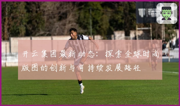 开云集团最新动态:探索全球时尚版图的创新与可持续发展路径