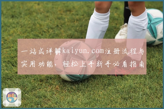 一站式详解kaiyun.com注册流程与实用功能，轻松上手新手必看指南