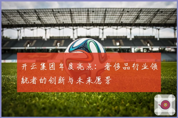 开云集团年度亮点：奢侈品行业领航者的创新与未来愿景