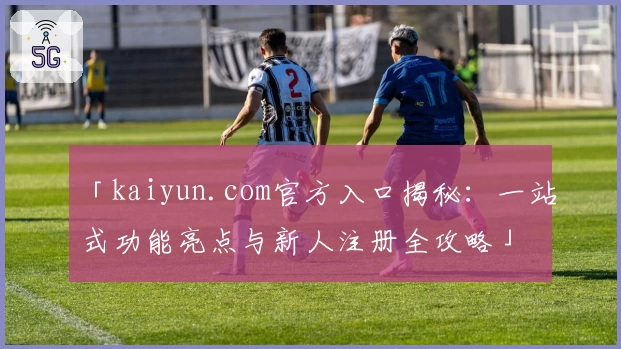 「kaiyun.com官方入口揭秘：一站式功能亮点与新人注册全攻略」