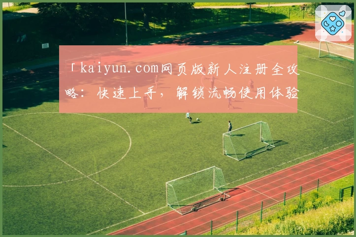「kaiyun.com网页版新人注册全攻略：快速上手，解锁流畅使用体验」