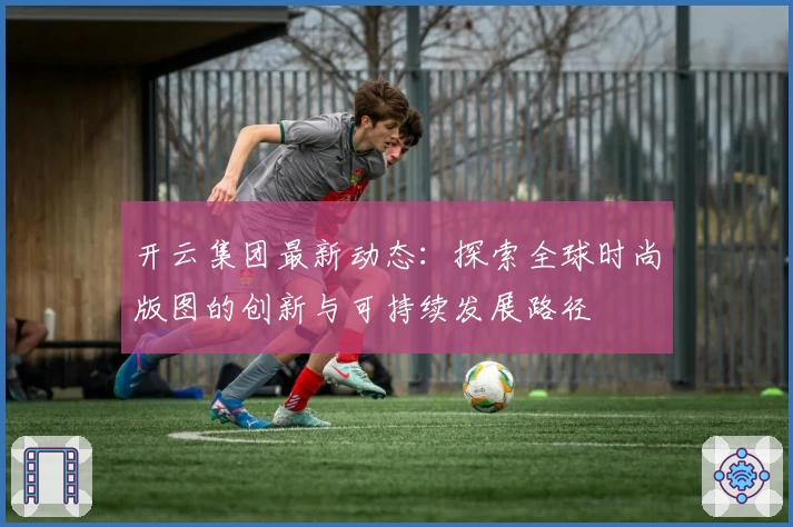 开云集团最新动态：探索全球时尚版图的创新与可持续发展路径