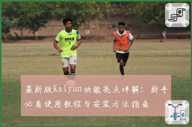 最新版Kaiyun功能亮点详解：新手必看使用教程与安装方法指南