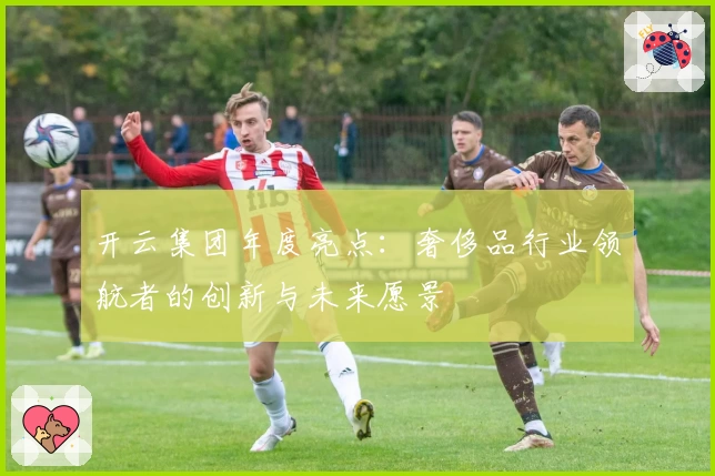 开云集团年度亮点:奢侈品行业领航者的创新与未来愿景