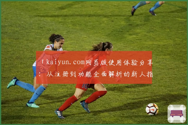 「kaiyun.com网页版使用体验分享:从注册到功能全面解析的新人指南」