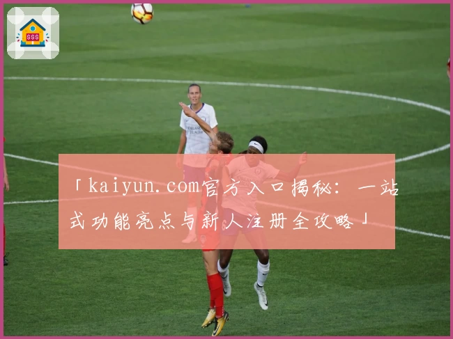 「kaiyun.com官方入口揭秘：一站式功能亮点与新人注册全攻略」