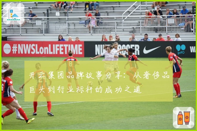 开云集团品牌故事分享：从奢侈品巨头到行业标杆的成功之道