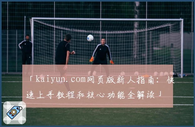 「kaiyun.com网页版新人指南：快速上手教程和核心功能全解读」