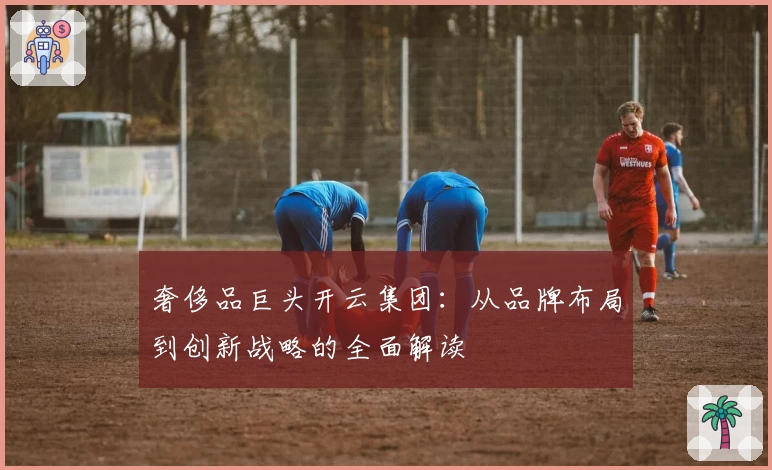 奢侈品巨头开云集团：从品牌布局到创新战略的全面解读