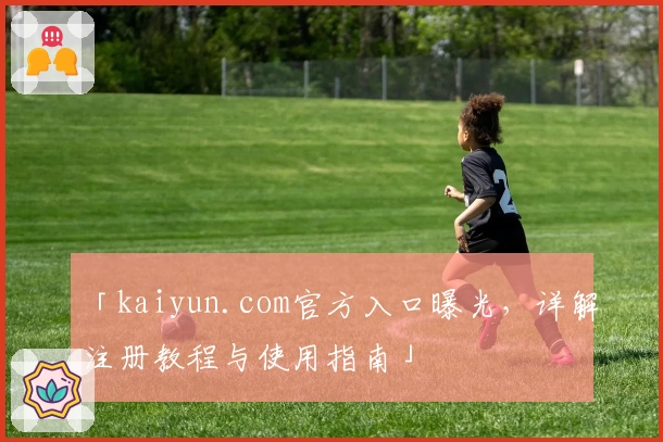 「kaiyun.com官方入口曝光，详解注册教程与使用指南」
