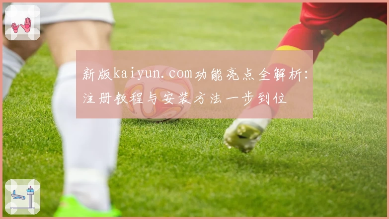 新版kaiyun.com功能亮点全解析：注册教程与安装方法一步到位